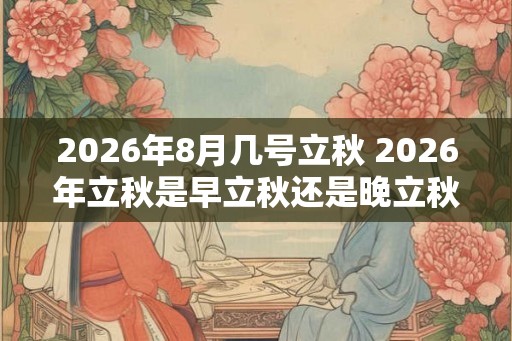 2026年8月几号立秋 2026年立秋是早立秋还是晚立秋