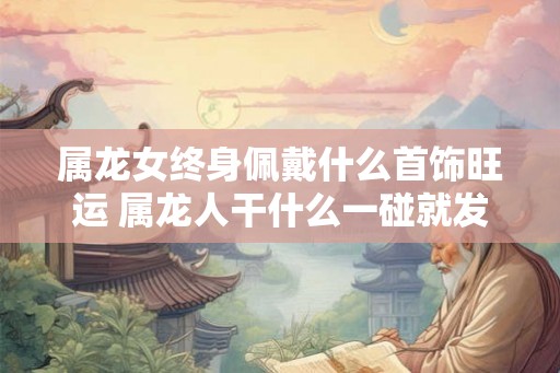 属龙女终身佩戴什么首饰旺运 属龙人干什么一碰就发财 属龙女终身佩戴什么首饰旺运 属龙人干什么一碰就发财