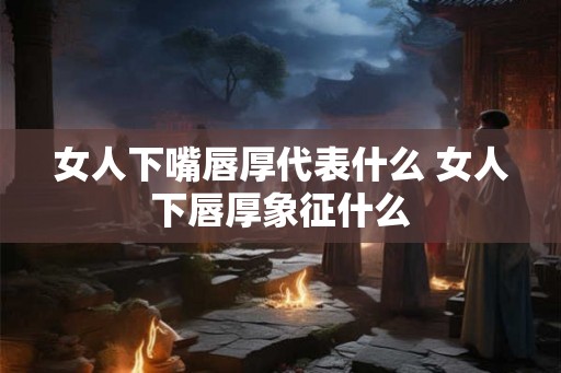 女人下嘴唇厚代表什么 女人下唇厚象征什么