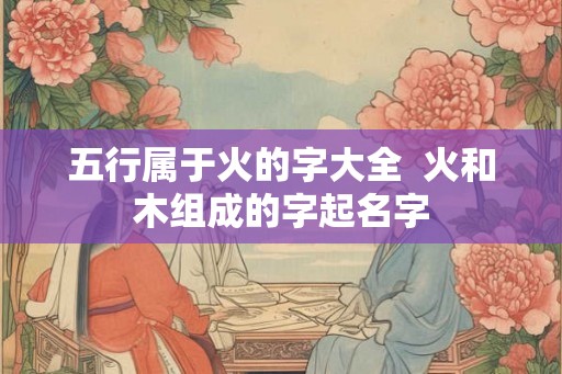 五行属于火的字大全  火和木组成的字起名字