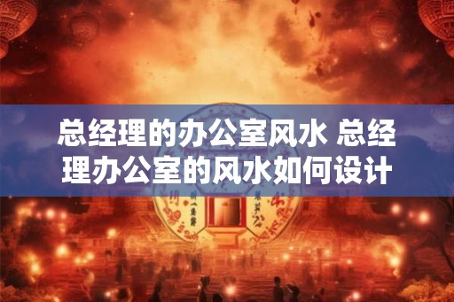 总经理的办公室风水 总经理办公室的风水如何设计