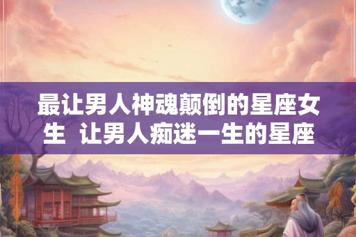 最让男人神魂颠倒的星座女生  让男人痴迷一生的星座女