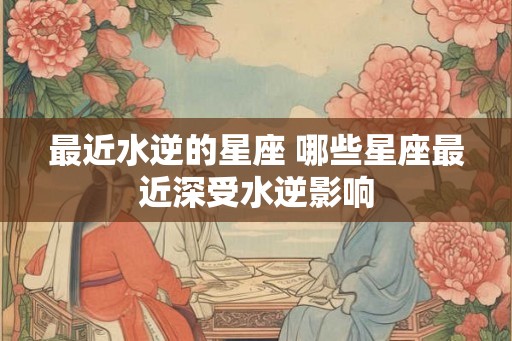 最近水逆的星座 哪些星座最近深受水逆影响 最近水逆的星座 哪些星座最近深受水逆影响
