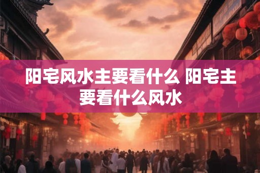 阳宅风水主要看什么 阳宅主要看什么风水