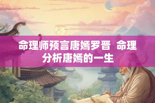 命理师预言唐嫣罗晋 命理分析唐嫣的一生 命理师预言唐嫣罗晋 命理分析唐嫣的一生