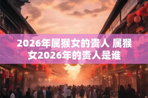 2026年属猴女的贵人 属猴女2026年的贵人是谁