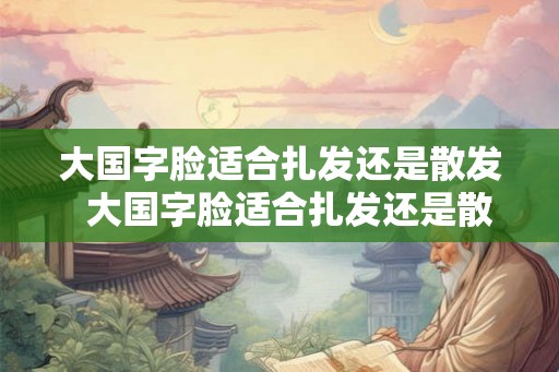 大国字脸适合扎发还是散发  大国字脸适合扎发还是散发