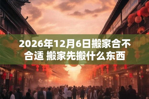 2026年12月6日搬家合不合适 搬家先搬什么东西