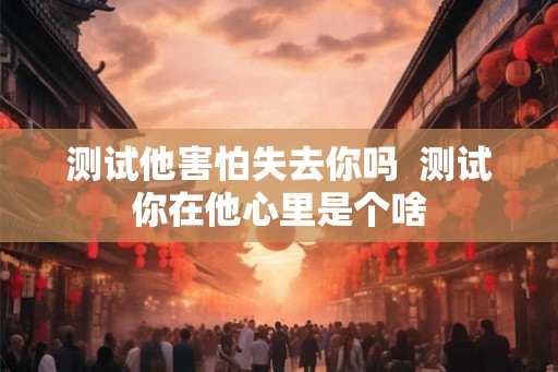 测试他害怕失去你吗  测试你在他心里是个啥