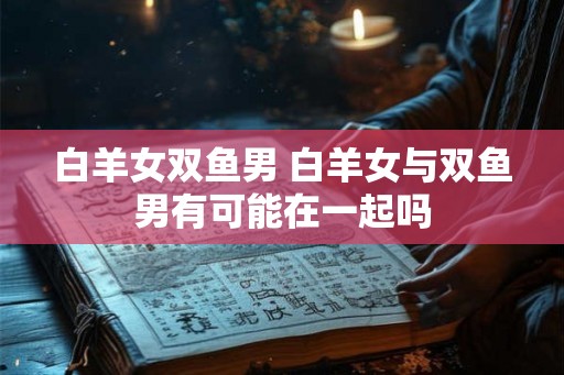 白羊女双鱼男 白羊女与双鱼男有可能在一起吗