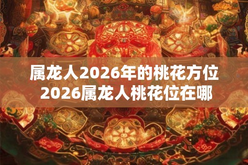 属龙人2026年的桃花方位 2026属龙人桃花位在哪