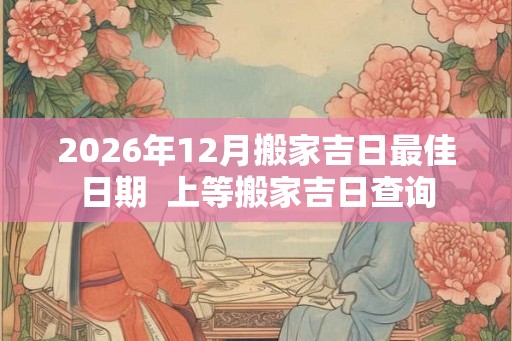 2026年12月搬家吉日最佳日期 上等搬家吉日查询 2026年12月搬家吉日最佳日期 上等搬家吉日查询