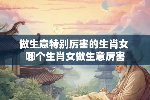 做生意特别厉害的生肖女 哪个生肖女做生意厉害 做生意特别厉害的生肖女 哪个生肖女做生意厉害