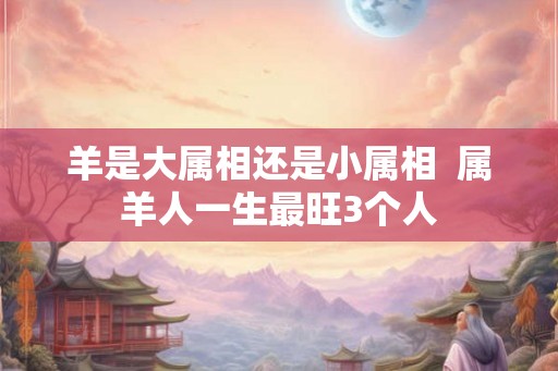 羊是大属相还是小属相 属羊人一生最旺3个人 羊是大属相还是小属相 属羊人一生最旺3个人
