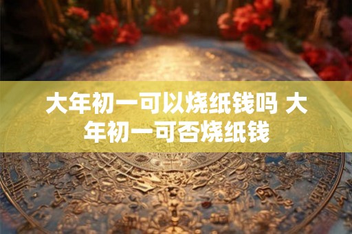 大年初一可以烧纸钱吗 大年初一可否烧纸钱