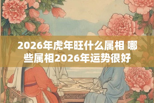 2026年虎年旺什么属相 哪些属相2026年运势很好