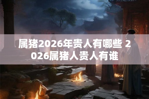 属猪2026年贵人有哪些 2026属猪人贵人有谁