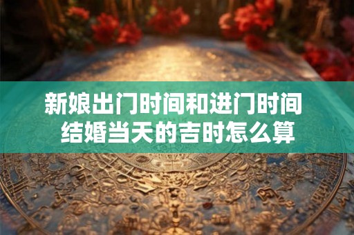 新娘出门时间和进门时间 结婚当天的吉时怎么算