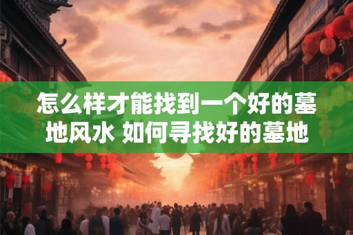 怎么样才能找到一个好的墓地风水 如何寻找好的墓地风水