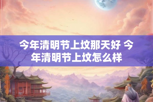 今年清明节上坟那天好 今年清明节上坟怎么样