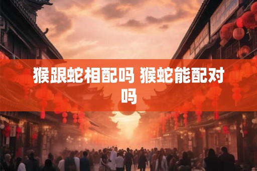猴跟蛇相配吗 猴蛇能配对吗