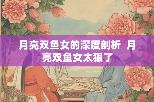 月亮双鱼女的深度剖析  月亮双鱼女太狠了