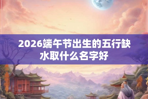 2026端午节出生的五行缺水取什么名字好