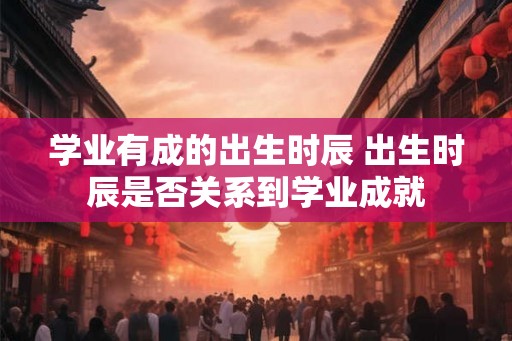 学业有成的出生时辰 出生时辰是否关系到学业成就