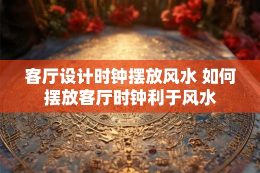 客厅设计时钟摆放风水 如何摆放客厅时钟利于风水 客厅设计时钟摆放风水 如何摆放客厅时钟利于风水