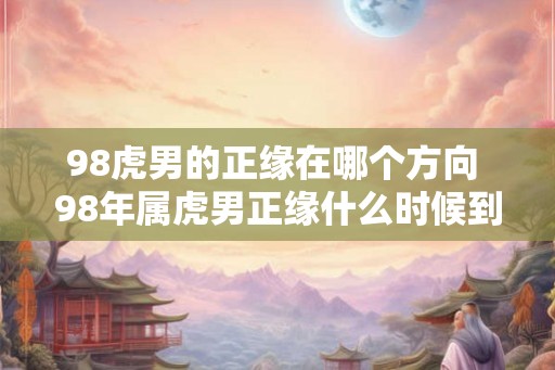 98虎男的正缘在哪个方向 98年属虎男正缘什么时候到 98虎男的正缘在哪个方向 98年属虎男正缘什么时候到