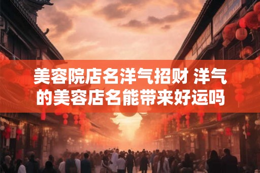 美容院店名洋气招财 洋气的美容店名能带来好运吗