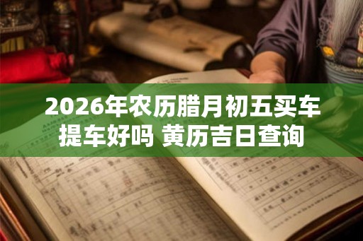 2026年农历腊月初五买车提车好吗 黄历吉日查询