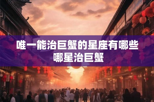 唯一能治巨蟹的星座有哪些 哪星治巨蟹