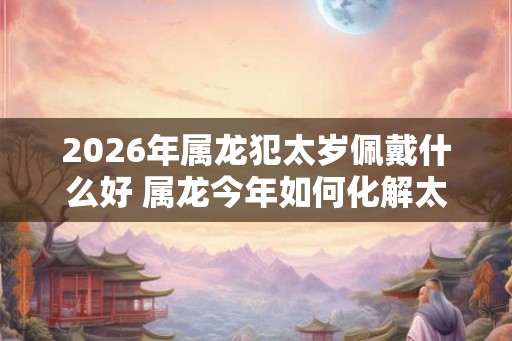 2026年属龙犯太岁佩戴什么好 属龙今年如何化解太岁