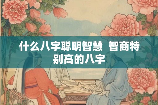 什么八字聪明智慧  智商特别高的八字