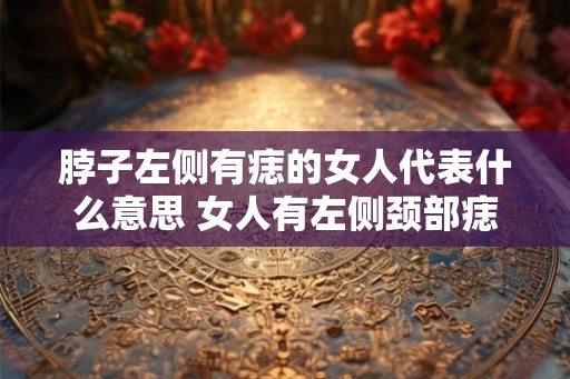 脖子左侧有痣的女人代表什么意思 女人有左侧颈部痣有何寓意
