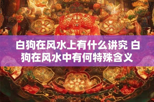 白狗在风水上有什么讲究 白狗在风水中有何特殊含义