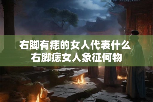 右脚有痣的女人代表什么 右脚痣女人象征何物 右脚有痣的女人代表什么 右脚痣女人象征何物