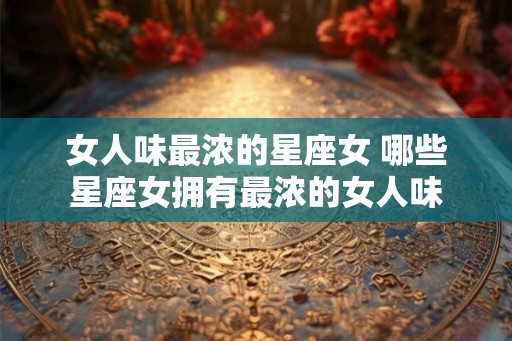 女人味最浓的星座女 哪些星座女拥有最浓的女人味 女人味最浓的星座女 哪些星座女拥有最浓的女人味