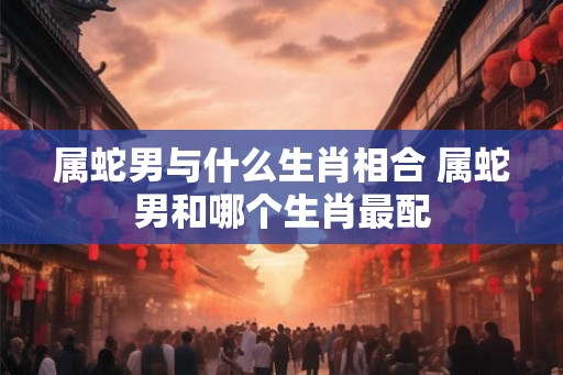 属蛇男与什么生肖相合 属蛇男和哪个生肖最配