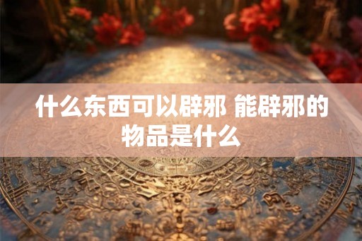 什么东西可以辟邪 能辟邪的物品是什么