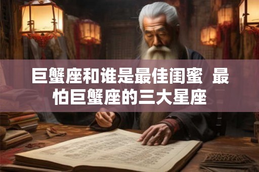 巨蟹座和谁是最佳闺蜜 最怕巨蟹座的三大星座 巨蟹座和谁是最佳闺蜜 最怕巨蟹座的三大星座