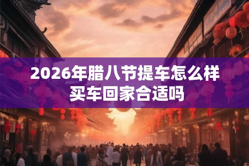 2026年腊八节提车怎么样 买车回家合适吗