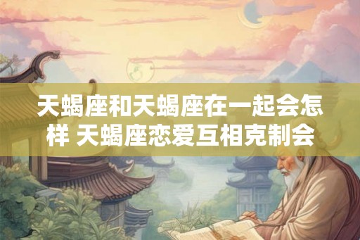 天蝎座和天蝎座在一起会怎样 天蝎座恋爱互相克制会怎样 天蝎座和天蝎座在一起会怎样 天蝎座恋爱互相克制会怎样