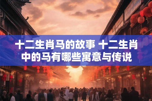 十二生肖马的故事 十二生肖中的马有哪些寓意与传说