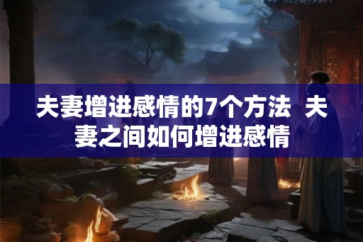夫妻增进感情的7个方法  夫妻之间如何增进感情