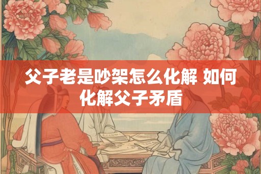 父子老是吵架怎么化解 如何化解父子矛盾