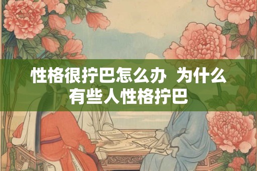 性格很拧巴怎么办 为什么有些人性格拧巴 性格很拧巴怎么办 为什么有些人性格拧巴