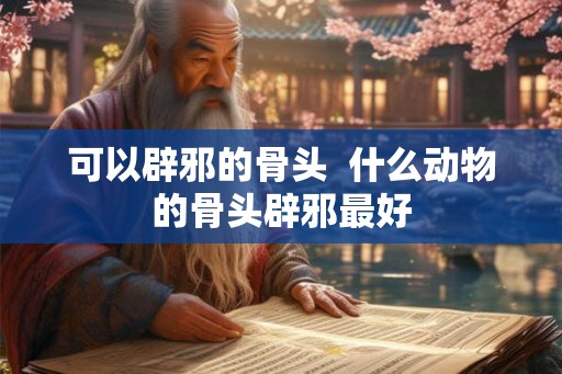 可以辟邪的骨头 什么动物的骨头辟邪最好 可以辟邪的骨头 什么动物的骨头辟邪最好
