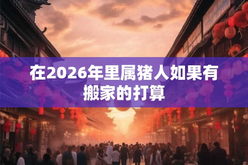 在2026年里属猪人如果有搬家的打算
